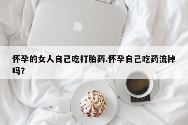 买打胎药的联系方式微信怀孕的女人自己吃打胎药.怀孕自己吃药流掉吗？