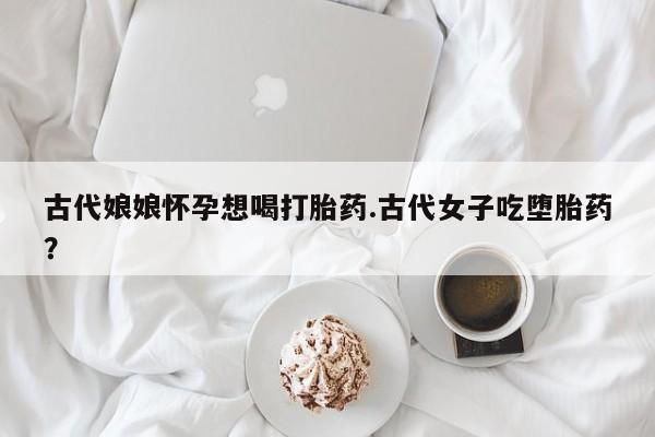 买打胎药的联系方式微信古代娘娘怀孕想喝打胎药.古代女子吃堕胎药？