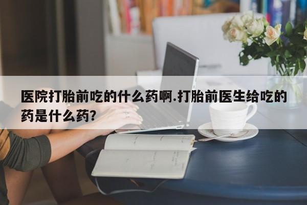 买打胎药的联系方式微信医院打胎前吃的什么药啊.打胎前医生给吃的药是什么药？