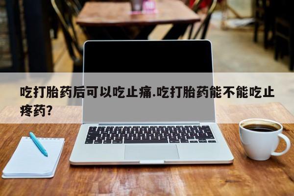 买打胎药的联系方式微信吃打胎药后可以吃止痛.吃打胎药能不能吃止疼药？