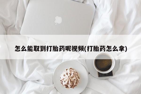 买打胎药的联系方式微信怎么能取到打胎药呢视频(打胎药怎么拿)