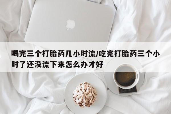 买打胎药的联系方式微信喝完三个打胎药几小时流/吃完打胎药三个小时了还没流下来怎么办才好
