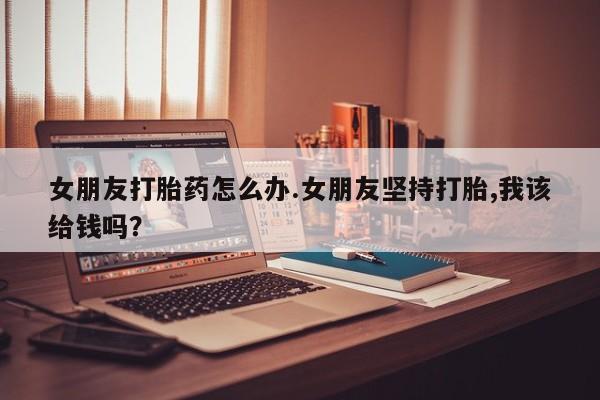 买打胎药的联系方式微信女朋友打胎药怎么办.女朋友坚持打胎,我该给钱吗?