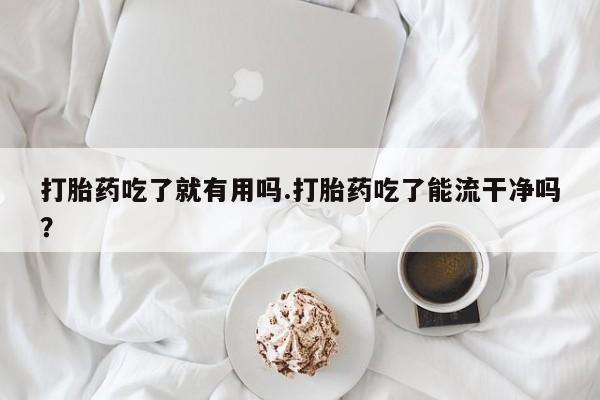买打胎药的联系方式微信打胎药吃了就有用吗.打胎药吃了能流干净吗？