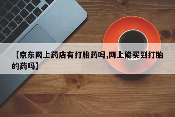 买打胎药的联系方式微信【京东网上药店有打胎药吗,网上能买到打胎的药吗】