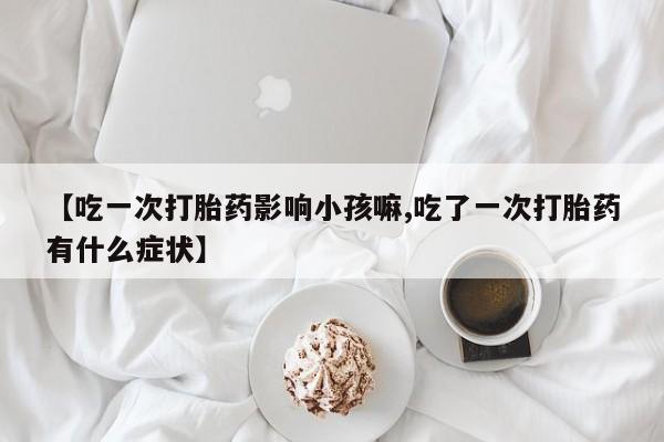 买打胎药的联系方式微信【吃一次打胎药影响小孩嘛,吃了一次打胎药有什么症状】