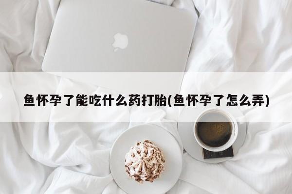 买打胎药的联系方式微信鱼怀孕了能吃什么药打胎(鱼怀孕了怎么弄)