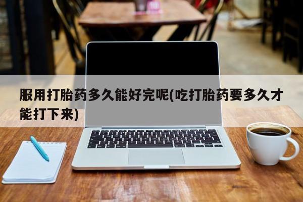 买打胎药的联系方式微信服用打胎药多久能好完呢(吃打胎药要多久才能打下来)