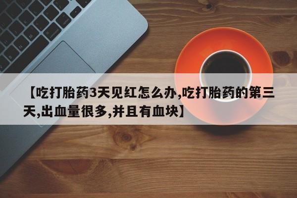 买打胎药的联系方式微信【吃打胎药3天见红怎么办,吃打胎药的第三天,出血量很多,并且有血块】