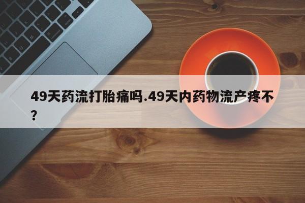 买打胎药的联系方式微信49天药流打胎痛吗.49天内药物流产疼不？