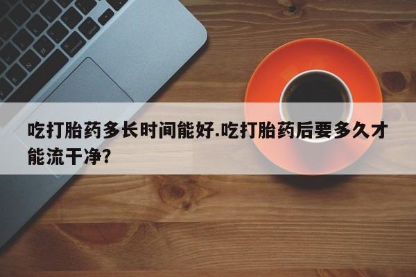 买打胎药的联系方式微信吃打胎药多长时间能好.吃打胎药后要多久才能流干净？