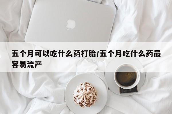 买打胎药的联系方式微信五个月可以吃什么药打胎/五个月吃什么药最容易流产