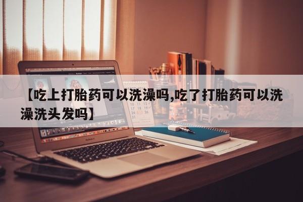 买打胎药的联系方式微信【吃上打胎药可以洗澡吗,吃了打胎药可以洗澡洗头发吗】