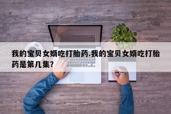 买打胎药的联系方式微信我的宝贝女婿吃打胎药.我的宝贝女婿吃打胎药是第几集？