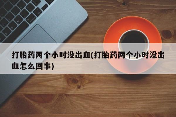 买打胎药的联系方式微信打胎药两个小时没出血(打胎药两个小时没出血怎么回事)