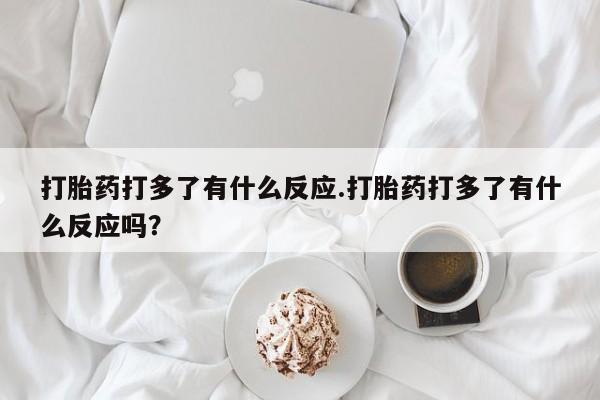 买打胎药的联系方式微信打胎药打多了有什么反应.打胎药打多了有什么反应吗？