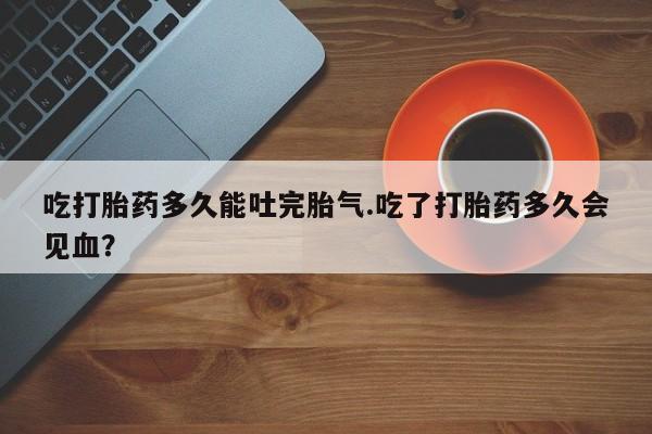 买打胎药的联系方式微信吃打胎药多久能吐完胎气.吃了打胎药多久会见血？