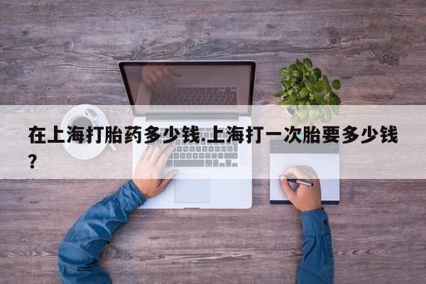 买打胎药的联系方式微信在上海打胎药多少钱.上海打一次胎要多少钱?