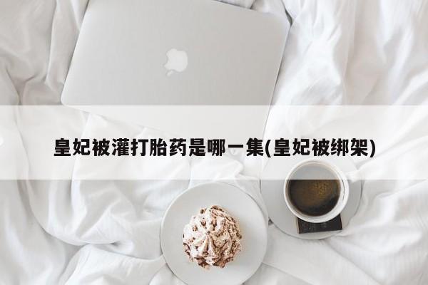 买打胎药的联系方式微信皇妃被灌打胎药是哪一集(皇妃被绑架)
