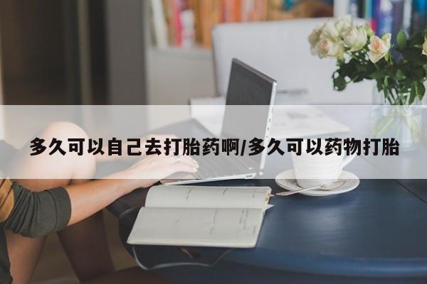 买打胎药的联系方式微信多久可以自己去打胎药啊/多久可以药物打胎