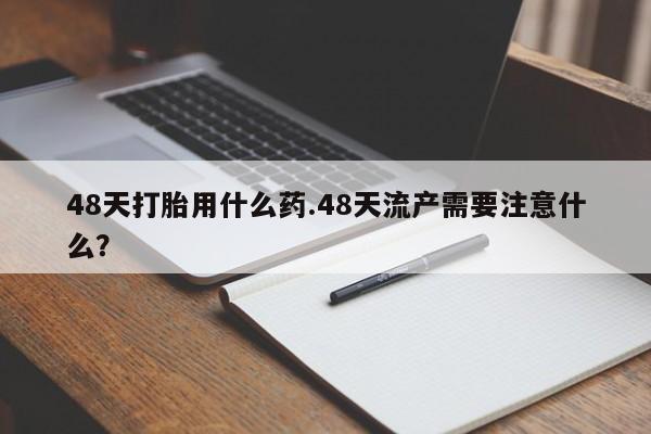 买打胎药的联系方式微信48天打胎用什么药.48天流产需要注意什么？
