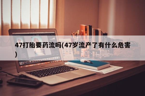 买打胎药的联系方式微信47打胎要药流吗(47岁流产了有什么危害)