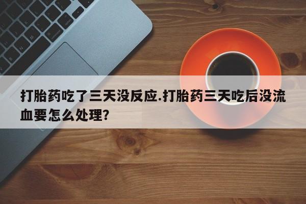 买打胎药的联系方式微信打胎药吃了三天没反应.打胎药三天吃后没流血要怎么处理？