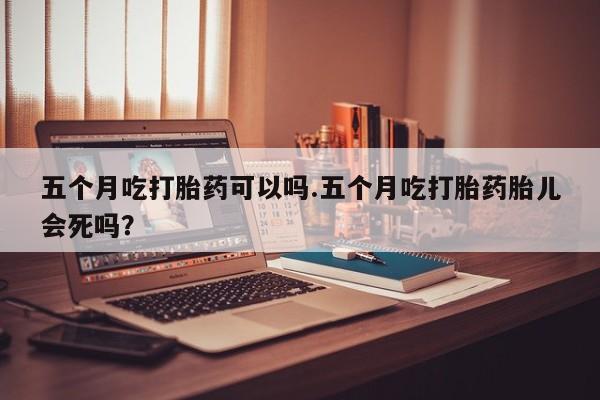 买打胎药的联系方式微信五个月吃打胎药可以吗.五个月吃打胎药胎儿会死吗？