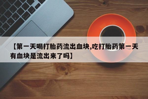 买打胎药的联系方式微信【第一天喝打胎药流出血块,吃打胎药第一天有血块是流出来了吗】