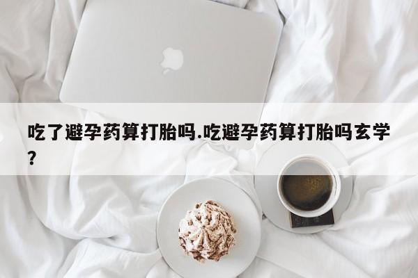 买打胎药的联系方式微信吃了避孕药算打胎吗.吃避孕药算打胎吗玄学？