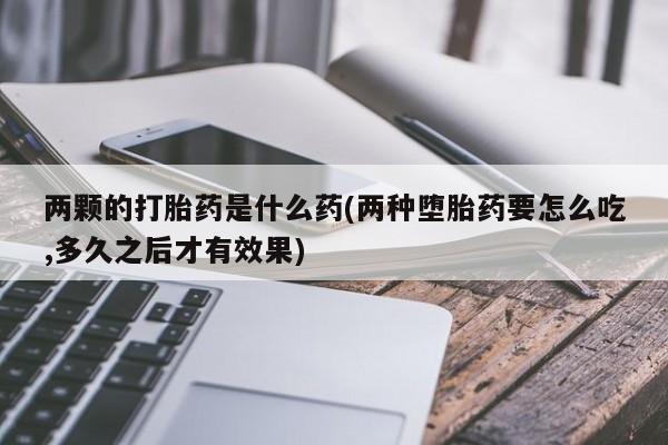 买打胎药的联系方式微信两颗的打胎药是什么药(两种堕胎药要怎么吃,多久之后才有效果)