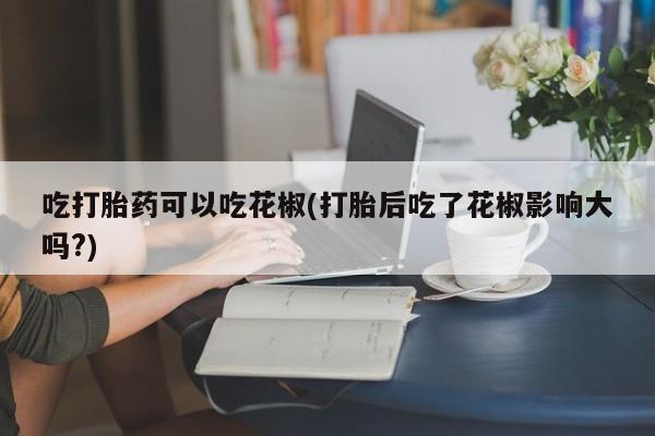 买打胎药的联系方式微信吃打胎药可以吃花椒(打胎后吃了花椒影响大吗?)