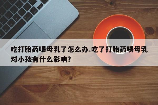 买打胎药的联系方式微信吃打胎药喂母乳了怎么办.吃了打胎药喂母乳对小孩有什么影响？