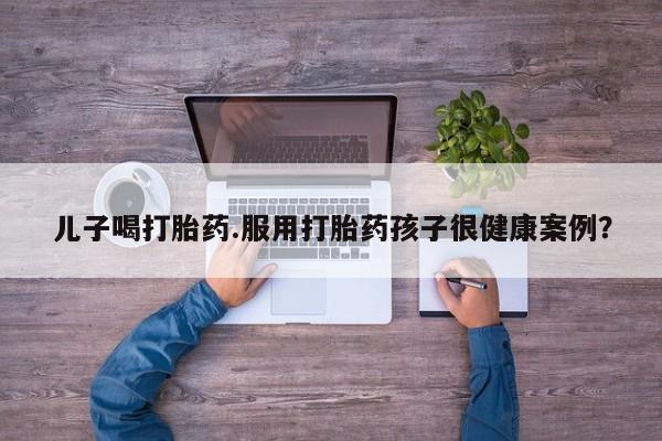买打胎药的联系方式微信儿子喝打胎药.服用打胎药孩子很健康案例？