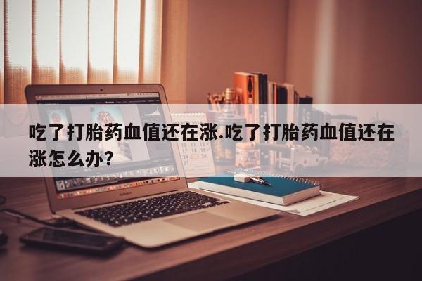 买打胎药的联系方式微信吃了打胎药血值还在涨.吃了打胎药血值还在涨怎么办?