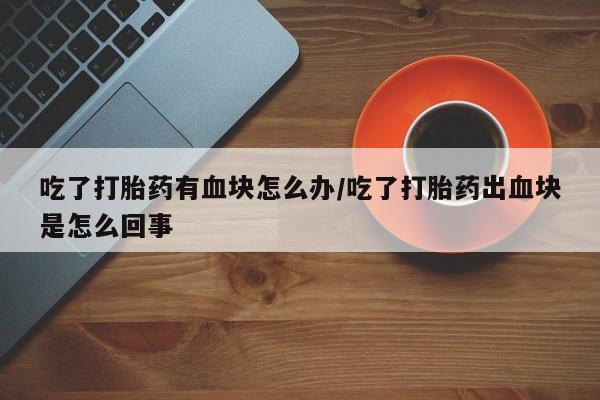 买打胎药的联系方式微信吃了打胎药有血块怎么办/吃了打胎药出血块是怎么回事