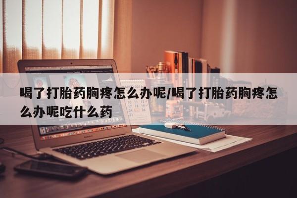 买打胎药的联系方式微信喝了打胎药胸疼怎么办呢/喝了打胎药胸疼怎么办呢吃什么药