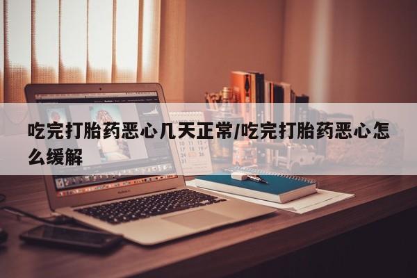 买打胎药的联系方式微信吃完打胎药恶心几天正常/吃完打胎药恶心怎么缓解