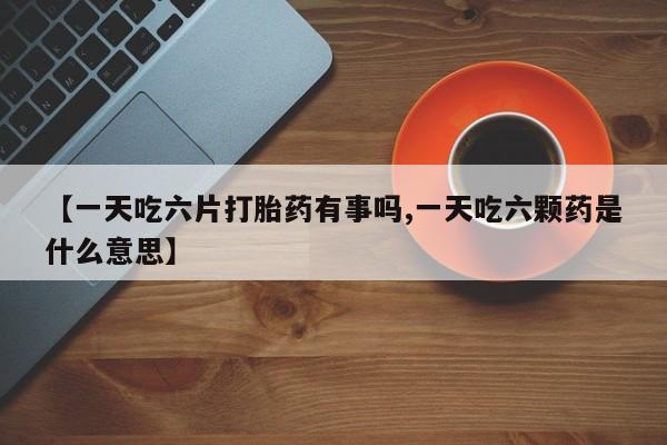买打胎药的联系方式微信【一天吃六片打胎药有事吗,一天吃六颗药是什么意思】