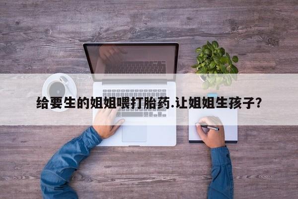 买打胎药的联系方式微信给要生的姐姐喂打胎药.让姐姐生孩子？