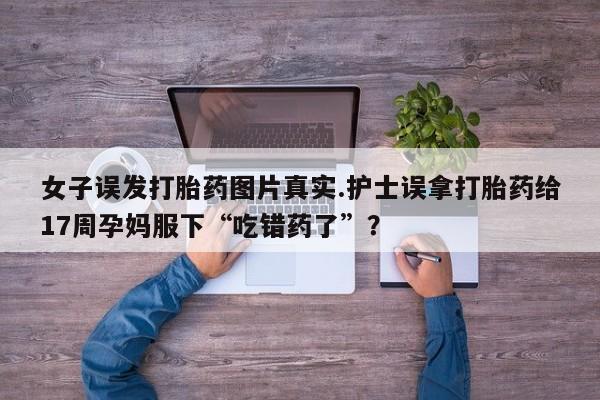 买打胎药的联系方式微信女子误发打胎药图片真实.护士误拿打胎药给17周孕妈服下“吃错药了”？