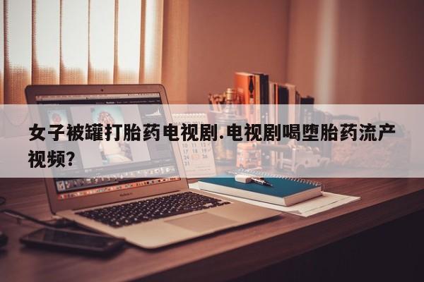 买打胎药的联系方式微信女子被罐打胎药电视剧.电视剧喝堕胎药流产视频？