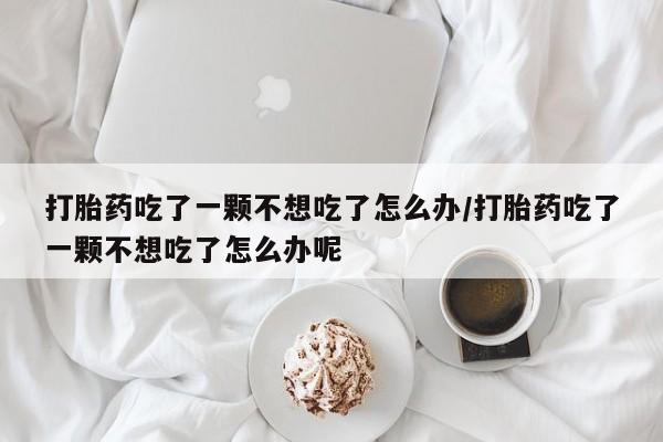 买打胎药的联系方式微信打胎药吃了一颗不想吃了怎么办/打胎药吃了一颗不想吃了怎么办呢
