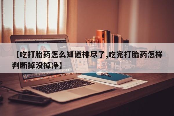 买打胎药的联系方式微信【吃打胎药怎么知道排尽了,吃完打胎药怎样判断掉没掉净】