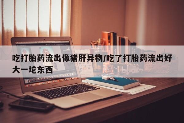 买打胎药的联系方式微信吃打胎药流出像猪肝异物/吃了打胎药流出好大一坨东西