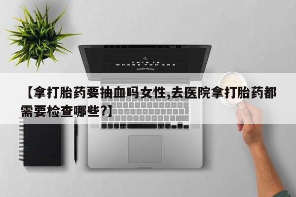 买打胎药的联系方式微信【拿打胎药要抽血吗女性,去医院拿打胎药都需要检查哪些?】