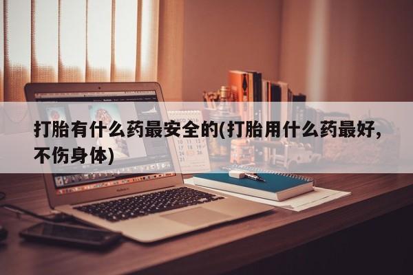 买打胎药的联系方式微信打胎有什么药最安全的(打胎用什么药最好,不伤身体)