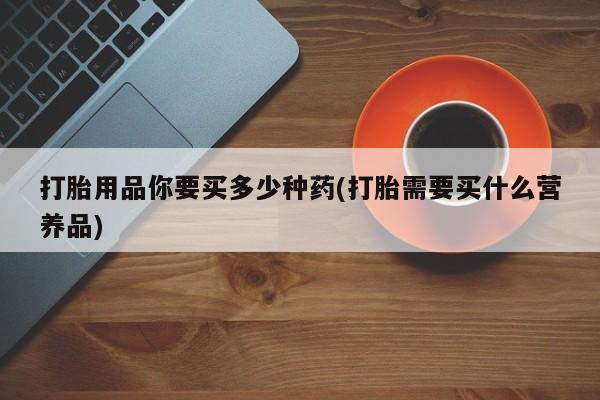 买打胎药的联系方式微信打胎用品你要买多少种药(打胎需要买什么营养品)
