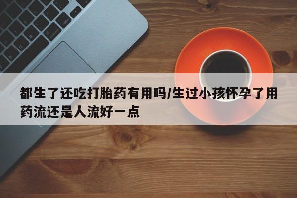 买打胎药的联系方式微信都生了还吃打胎药有用吗/生过小孩怀孕了用药流还是人流好一点