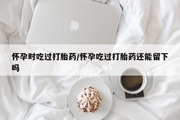 买打胎药的联系方式微信怀孕时吃过打胎药/怀孕吃过打胎药还能留下吗